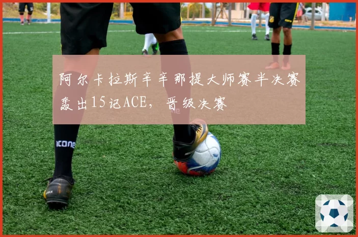 阿尔卡拉斯辛辛那提大师赛半决赛轰出15记ACE，晋级决赛