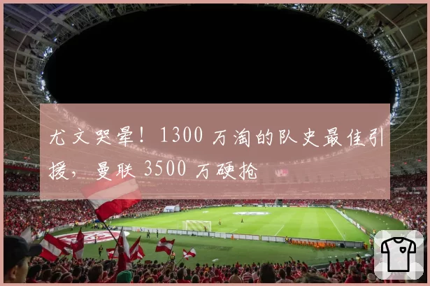 尤文哭晕！1300 万淘的队史最佳引援，曼联 3500 万硬抢