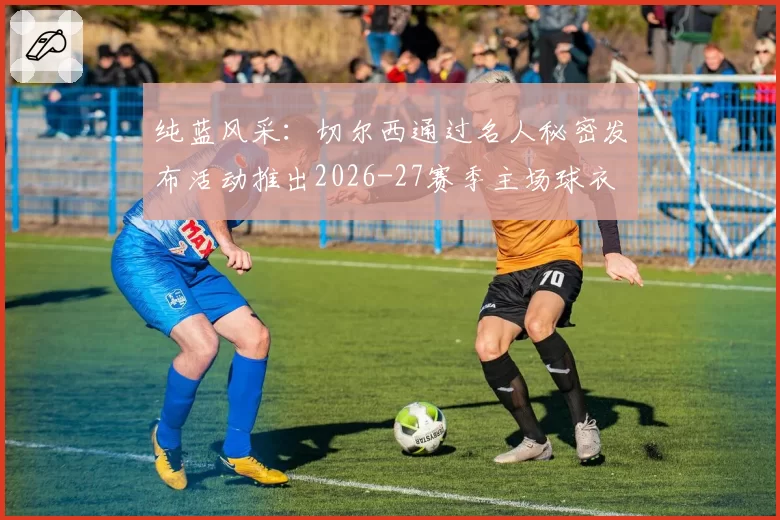 纯蓝风采：切尔西通过名人秘密发布活动推出2026-27赛季主场球衣
