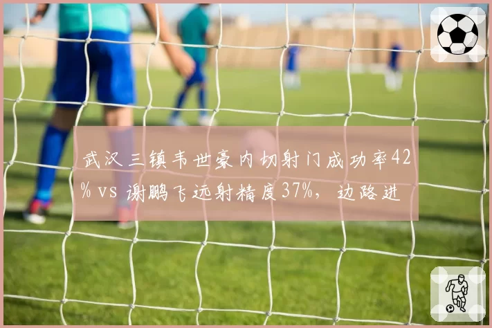 武汉三镇韦世豪内切射门成功率42% vs 谢鹏飞远射精度37%，边路进攻武器对比