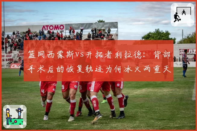 篮网西蒙斯vs开拓者利拉德：背部手术后的恢复轨迹为何冰火两重天