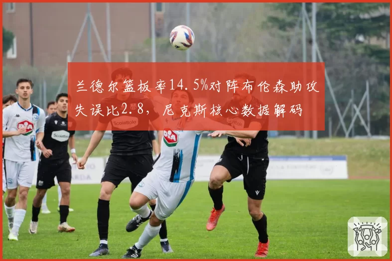 兰德尔篮板率14.5%对阵布伦森助攻失误比2.8，尼克斯核心数据解码