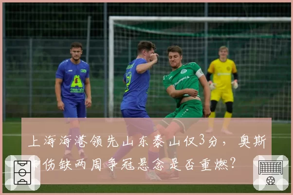 上海海港领先山东泰山仅3分，奥斯卡伤缺两周争冠悬念是否重燃？