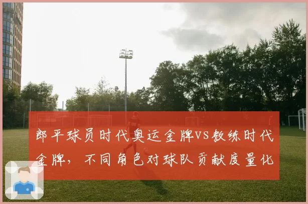 郎平球员时代奥运金牌vs教练时代金牌,不同角色对球队贡献度量化对比