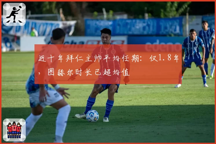 近十年拜仁主帅平均任期：仅1.8年，图赫尔时长已超均值