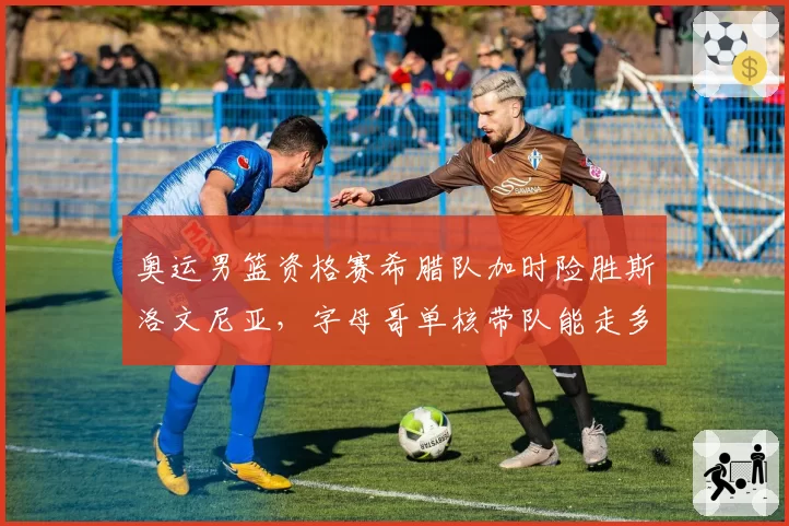奥运男篮资格赛希腊队加时险胜斯洛文尼亚,字母哥单核带队能走多远?