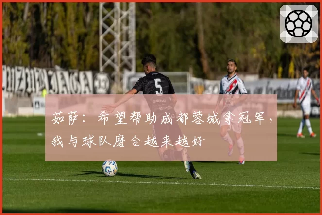 茹萨：希望帮助成都蓉城拿冠军，我与球队磨合越来越好