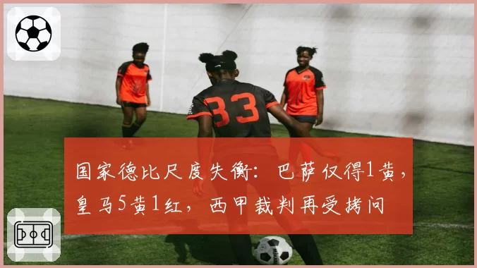 国家德比尺度失衡：巴萨仅得1黄，皇马5黄1红，西甲裁判再受拷问