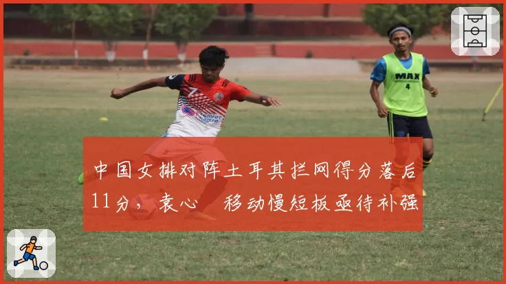 中国女排对阵土耳其拦网得分落后11分,袁心玥移动慢短板亟待补强