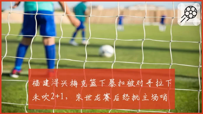 福建浔兴梅克篮下暴扣被对手拉下未吹2+1，朱世龙赛后怒批主场哨