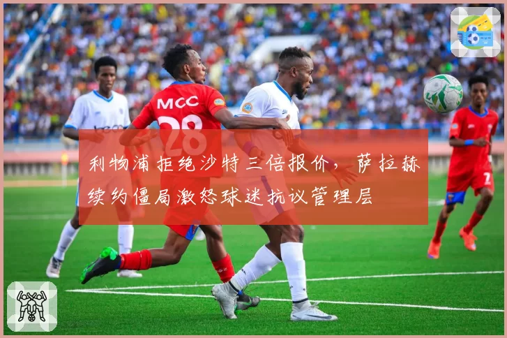 利物浦拒绝沙特三倍报价，萨拉赫续约僵局激怒球迷抗议管理层