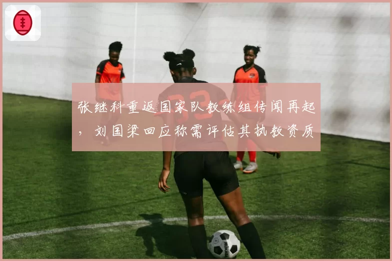 张继科重返国家队教练组传闻再起,刘国梁回应称需评估其执教资质