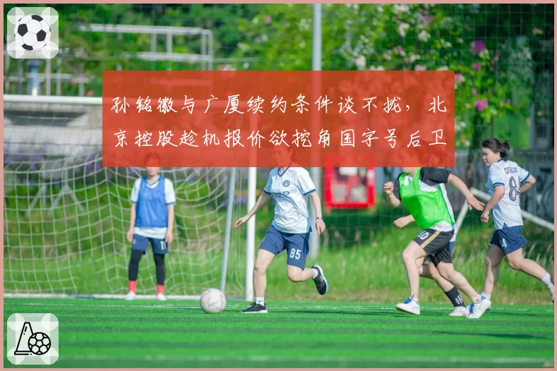 孙铭徽与广厦续约条件谈不拢，北京控股趁机报价欲挖角国字号后卫