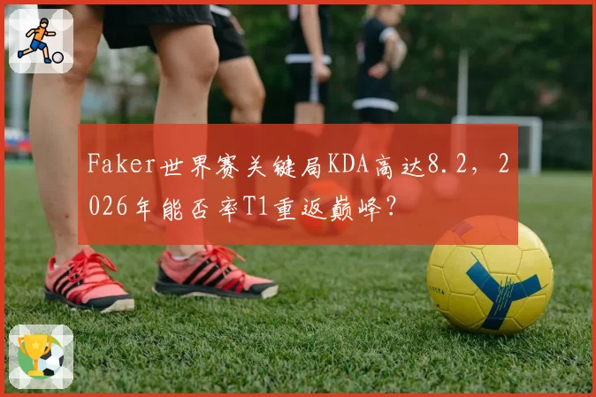 Faker世界赛关键局KDA高达8.2，2026年能否率T1重返巅峰？