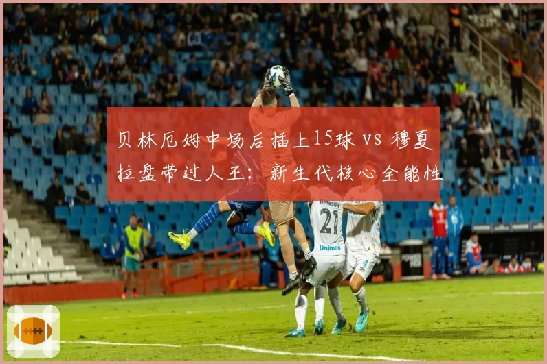 贝林厄姆中场后插上15球 vs 穆夏拉盘带过人王：新生代核心全能性对比
